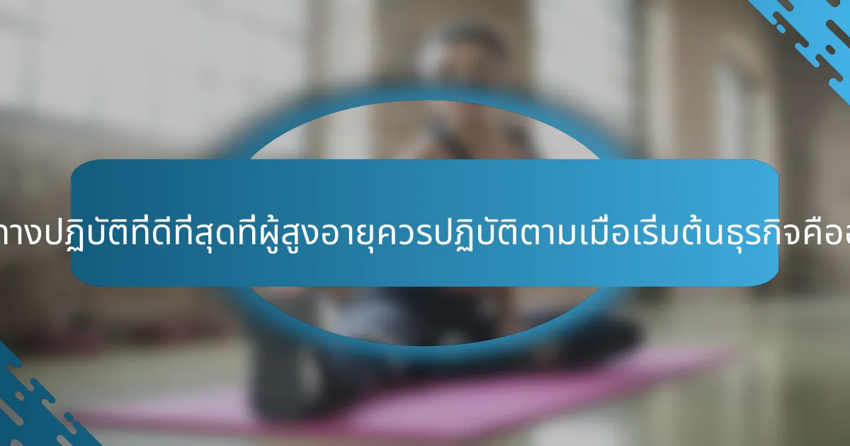 แนวทางปฏิบัติที่ดีที่สุดที่ผู้สูงอายุควรปฏิบัติตามเมื่อเริ่มต้นธุรกิจคืออะไร?