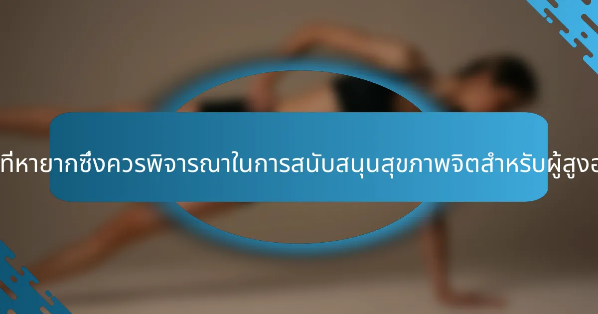 คุณลักษณะที่หายากซึ่งควรพิจารณาในการสนับสนุนสุขภาพจิตสำหรับผู้สูงอายุคืออะไร?