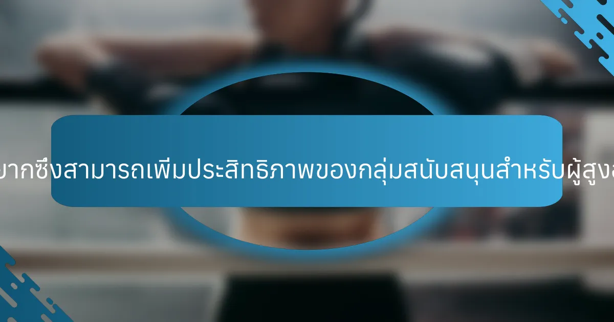 คุณสมบัติที่หายากซึ่งสามารถเพิ่มประสิทธิภาพของกลุ่มสนับสนุนสำหรับผู้สูงอายุมีอะไรบ้าง?