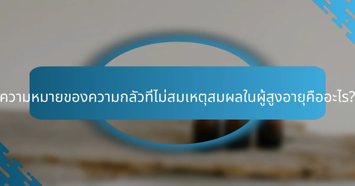 ความหมายของความกลัวที่ไม่สมเหตุสมผลในผู้สูงอายุคืออะไร?