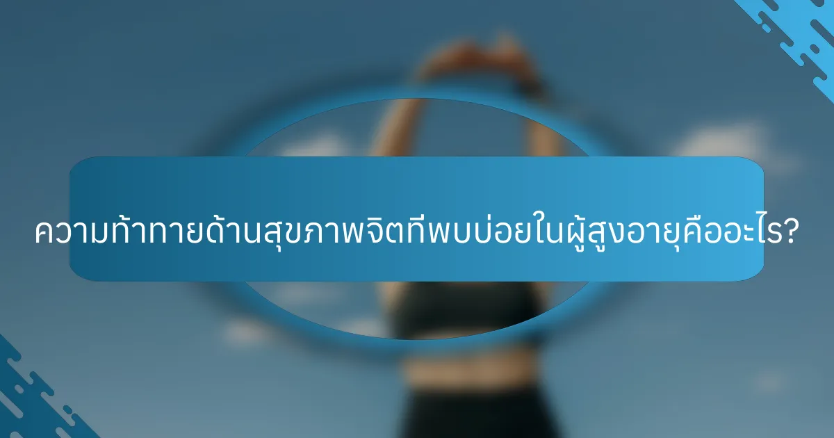 ความท้าทายด้านสุขภาพจิตที่พบบ่อยในผู้สูงอายุคืออะไร?