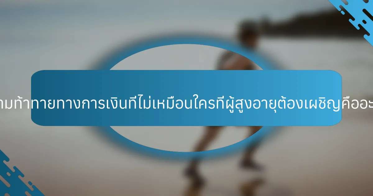 ความท้าทายทางการเงินที่ไม่เหมือนใครที่ผู้สูงอายุต้องเผชิญคืออะไร?