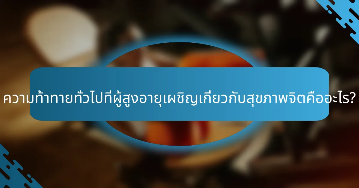 ความท้าทายทั่วไปที่ผู้สูงอายุเผชิญเกี่ยวกับสุขภาพจิตคืออะไร?