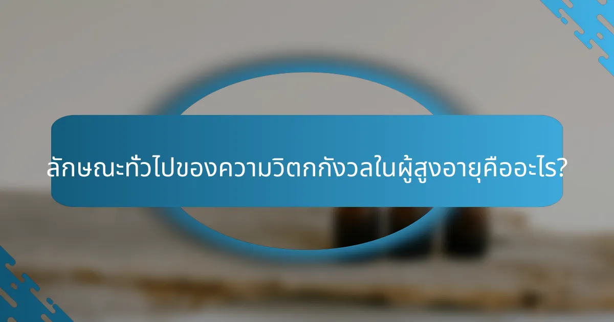 ลักษณะทั่วไปของความวิตกกังวลในผู้สูงอายุคืออะไร?