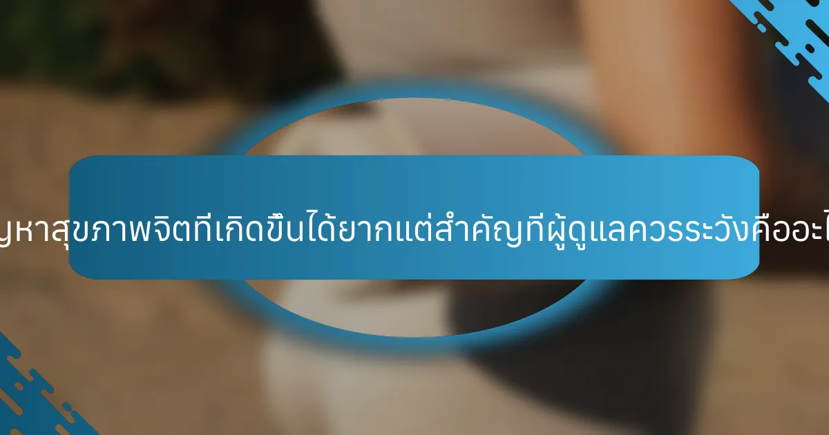 ปัญหาสุขภาพจิตที่เกิดขึ้นได้ยากแต่สำคัญที่ผู้ดูแลควรระวังคืออะไร?